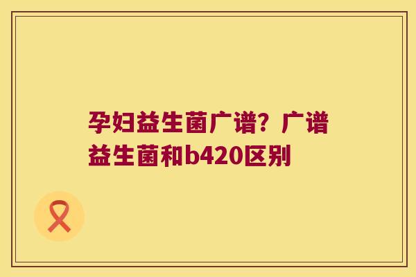 孕妇益生菌广谱？广谱益生菌和b420区别