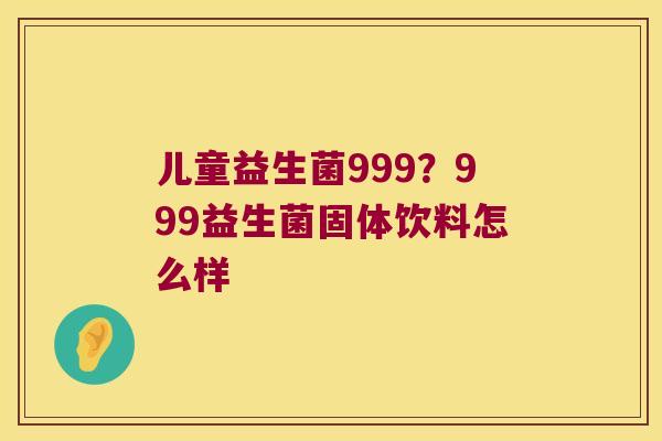 儿童益生菌999?999益生菌固体饮料怎么样 儿童益生菌999?999益生菌固体饮料怎么样