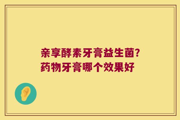 亲享酵素牙膏益生菌?牙膏哪个效果好 亲享酵素牙膏益生菌?牙膏哪个效果好