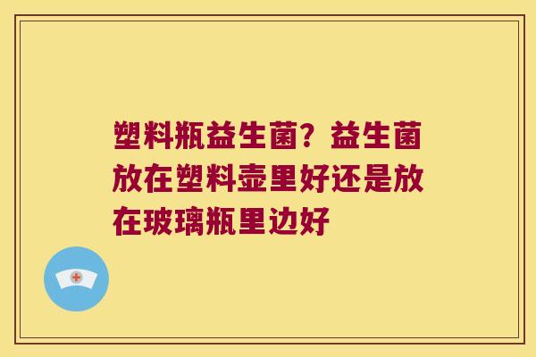 塑料瓶益生菌？益生菌放在塑料壶里好还是放在玻璃瓶里边好