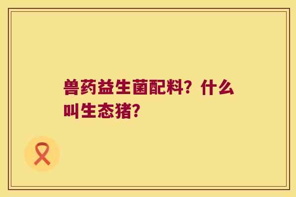 兽药益生菌配料?什么叫生态猪? 兽药益生菌配料?什么叫生态猪?
