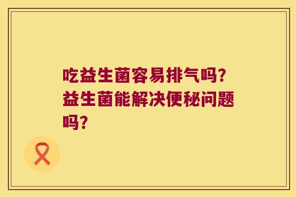吃益生菌容易排气吗？益生菌能解决便秘问题吗？