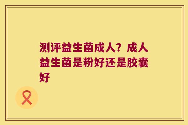 测评益生菌成人？成人益生菌是粉好还是胶囊好