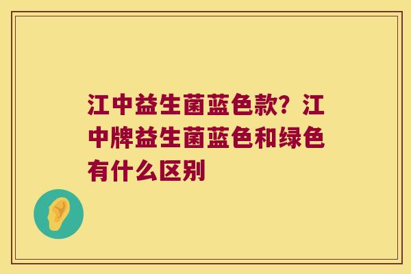 江中益生菌蓝色款？江中牌益生菌蓝色和绿色有什么区别
