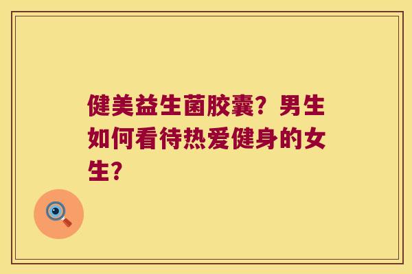 健美益生菌胶囊?男生如何看待热爱健身的女生? 健美益生菌胶囊?男生如何看待热爱健身的女生?