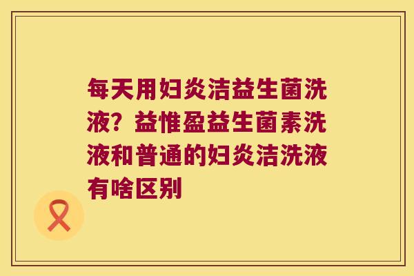 每天用妇炎洁益生菌洗液？益惟盈益生菌素洗液和普通的妇炎洁洗液有啥区别
