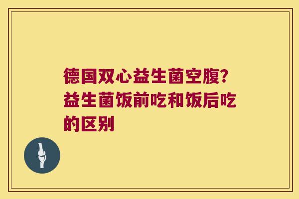 德国双心益生菌空腹？益生菌饭前吃和饭后吃的区别