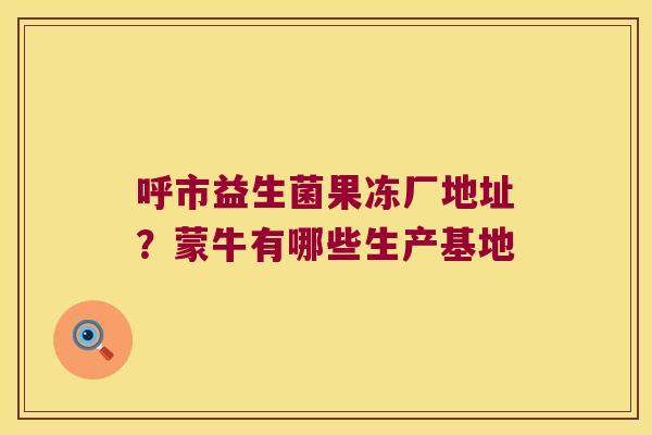 呼市益生菌果冻厂地址?蒙牛有哪些生产基地 呼市益生菌果冻厂地址?蒙牛有哪些生产基地