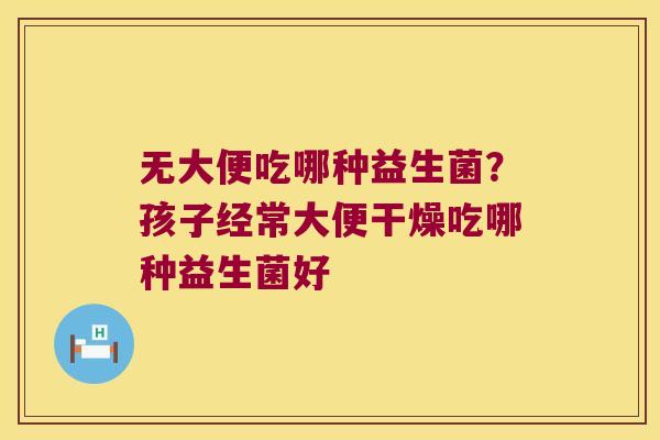 无大便吃哪种益生菌？孩子经常大便干燥吃哪种益生菌好