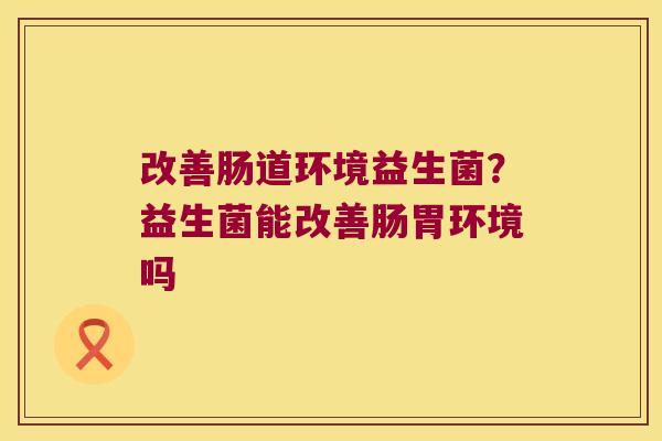 改善肠道环境益生菌？益生菌能改善肠胃环境吗