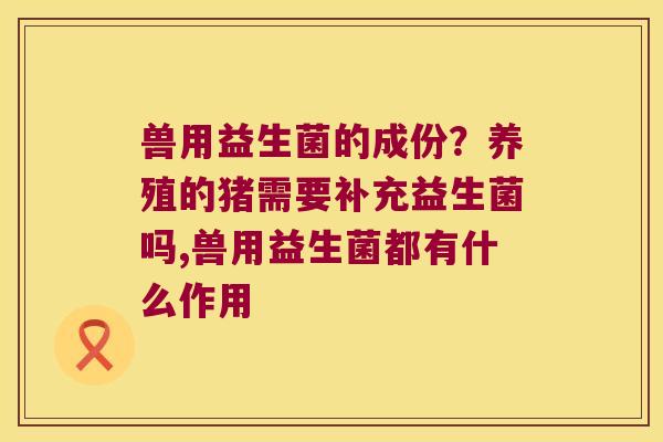 兽用益生菌的成份？养殖的猪需要补充益生菌吗,兽用益生菌都有什么作用