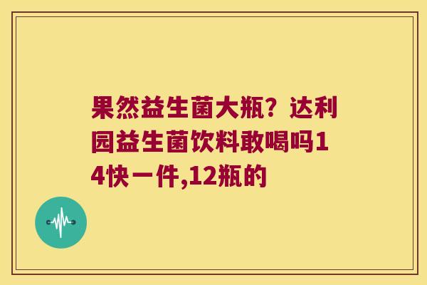 果然益生菌大瓶？达利园益生菌饮料敢喝吗14快一件,12瓶的