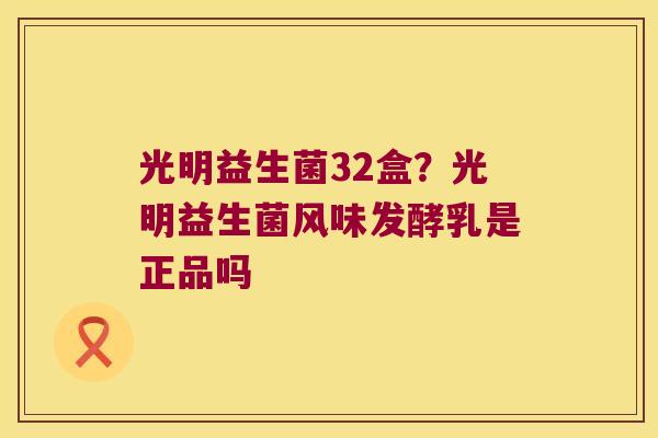 光明益生菌32盒?光明益生菌风味发酵乳是正品吗 光明益生菌32盒?光明益生菌风味发酵乳是正品吗