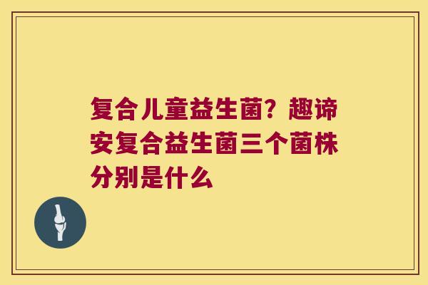 复合儿童益生菌？趣谛安复合益生菌三个菌株分别是什么