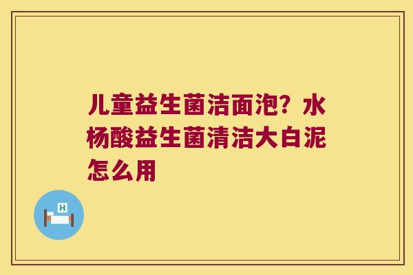 儿童益生菌洁面泡？水杨酸益生菌清洁大白泥怎么用