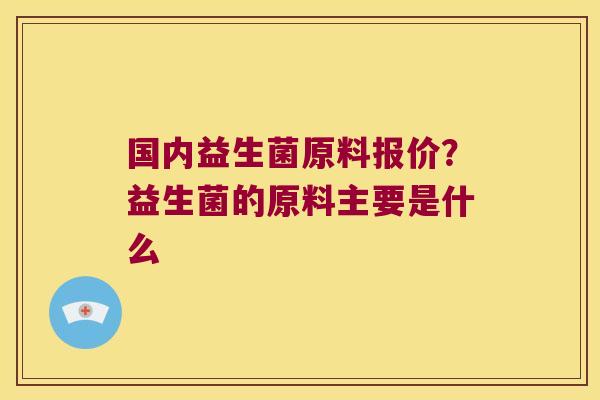 国内益生菌原料报价？益生菌的原料主要是什么