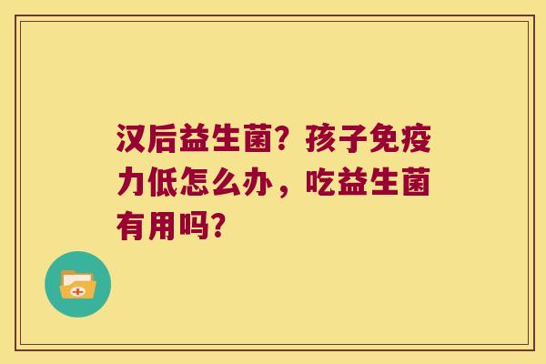 汉后益生菌？孩子免疫力低怎么办，吃益生菌有用吗？