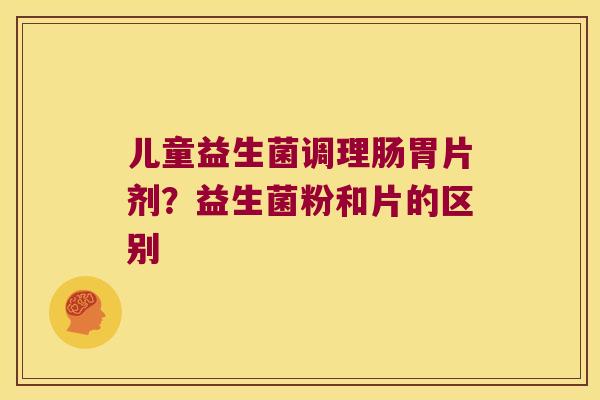 儿童益生菌调理肠胃片剂?益生菌粉和片的区别 儿童益生菌调理肠胃片剂?益生菌粉和片的区别