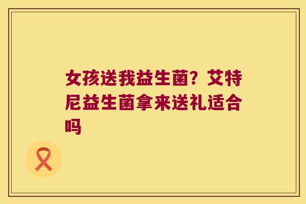 女孩送我益生菌？艾特尼益生菌拿来送礼适合吗