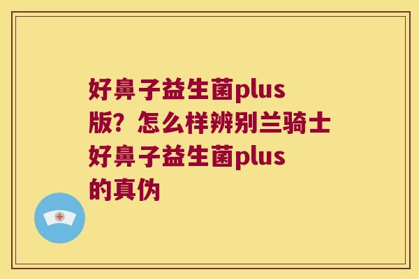 好鼻子益生菌plus版?怎么样辨别兰骑士好鼻子益生菌plus的真伪 好鼻子益生菌plus版?怎么样辨别兰骑士好鼻子益生菌plus的真伪