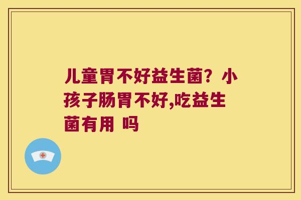 儿童胃不好益生菌？小孩子肠胃不好,吃益生菌有用 吗