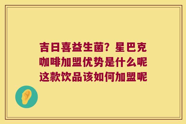 吉日喜益生菌？星巴克咖啡加盟优势是什么呢这款饮品该如何加盟呢