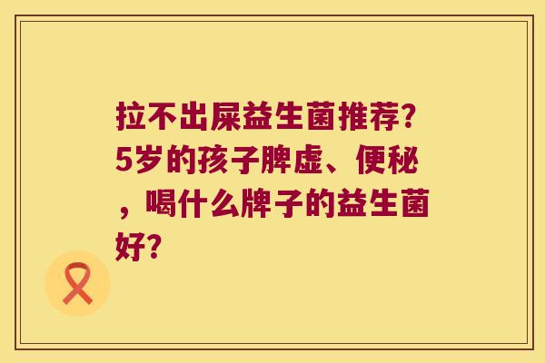拉不出屎益生菌推荐?5岁的孩子脾虚、,喝什么牌子的益生菌好? 拉不出屎益生菌推荐?5岁的孩子脾虚、,喝什么牌子的益生菌好?