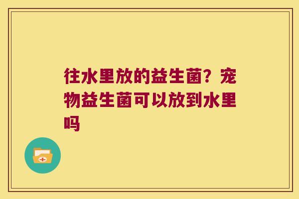 往水里放的益生菌？宠物益生菌可以放到水里吗
