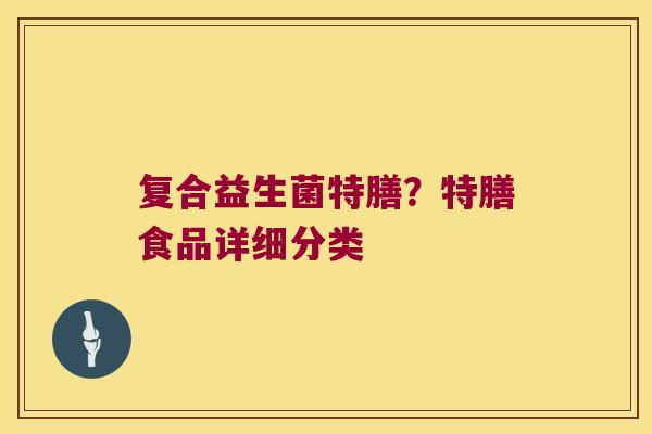 复合益生菌特膳?特膳食品详细分类 复合益生菌特膳?特膳食品详细分类