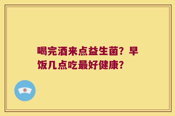 喝完酒来点益生菌？早饭几点吃好健康？