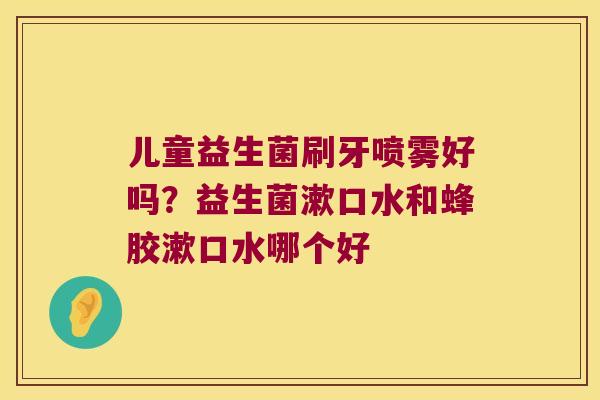 儿童益生菌刷牙喷雾好吗?益生菌漱口水和蜂胶漱口水哪个好 儿童益生菌刷牙喷雾好吗?益生菌漱口水和蜂胶漱口水哪个好