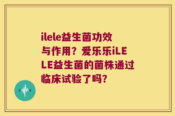 ilele益生菌功效与作用?爱乐乐iLELE益生菌的菌株通过临床试验了吗? ilele益生菌功效与作用?爱乐乐iLELE益生菌的菌株通过临床试验了吗?