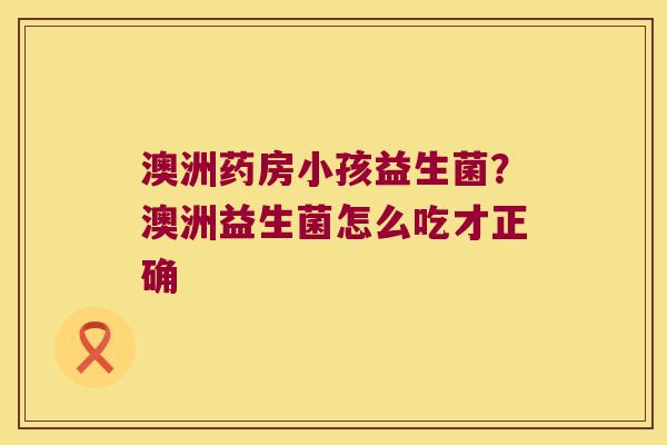 澳洲药房小孩益生菌？澳洲益生菌怎么吃才正确