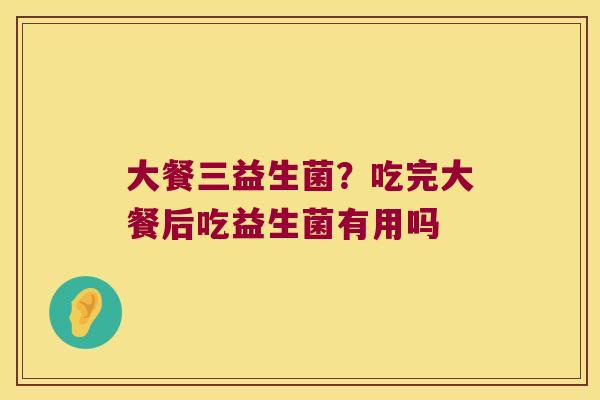 大餐三益生菌？吃完大餐后吃益生菌有用吗