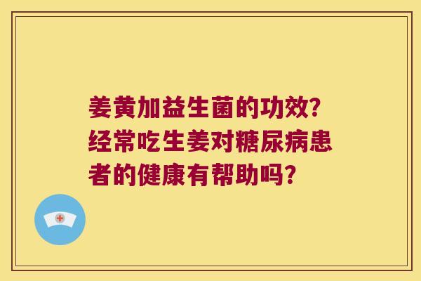 姜黄加益生菌的功效？经常吃生姜对糖尿病患者的健康有帮助吗？