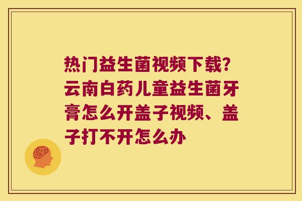 热门益生菌视频下载？云南白药儿童益生菌牙膏怎么开盖子视频、盖子打不开怎么办