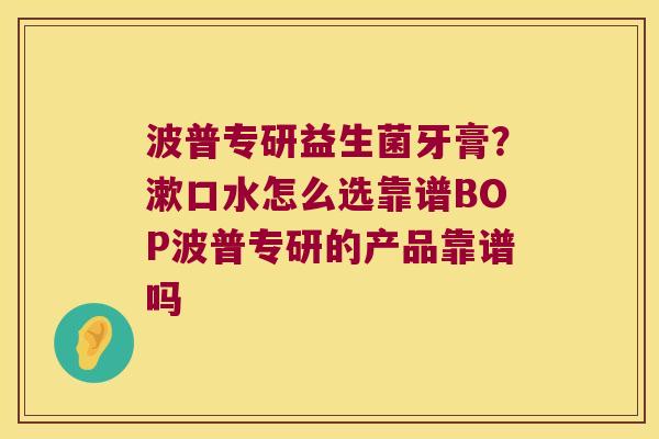 波普专研益生菌牙膏？漱口水怎么选靠谱BOP波普专研的产品靠谱吗