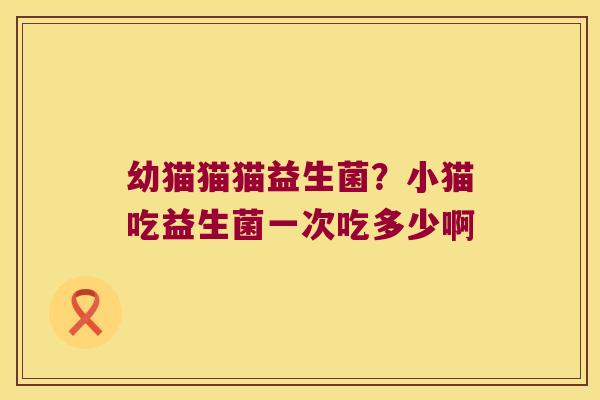 幼猫猫猫益生菌?小猫吃益生菌一次吃多少啊 幼猫猫猫益生菌?小猫吃益生菌一次吃多少啊
