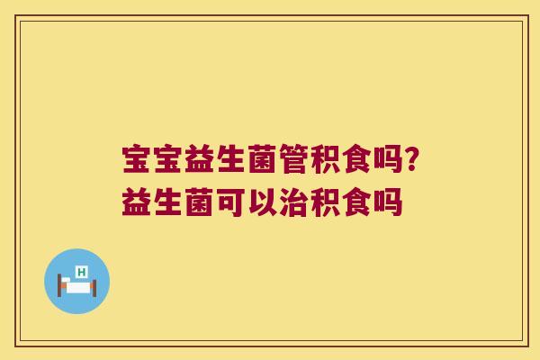 宝宝益生菌管积食吗？益生菌可以治积食吗