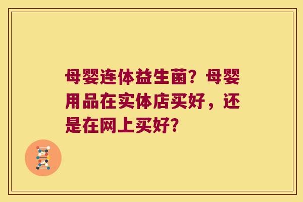 母婴连体益生菌?母婴用品在实体店买好,还是在网上买好? 母婴连体益生菌?母婴用品在实体店买好,还是在网上买好?