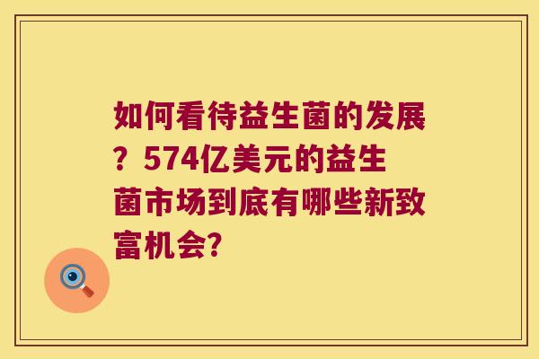 如何看待益生菌的发展？574亿美元的益生菌市场到底有哪些新致富机会？