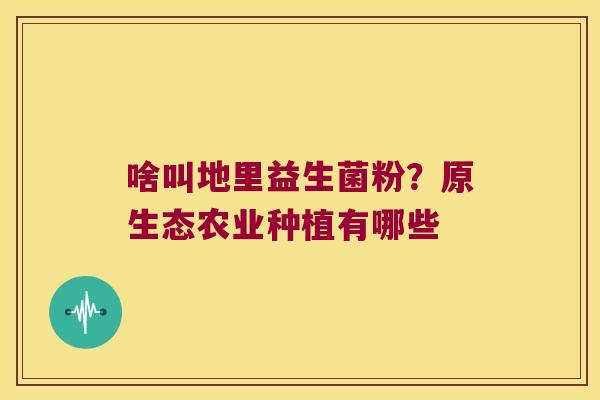 啥叫地里益生菌粉?原生态农业种植有哪些 啥叫地里益生菌粉?原生态农业种植有哪些