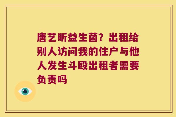 唐艺昕益生菌？出租给别人访问我的住户与他人发生斗殴出租者需要负责吗