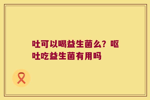 吐可以喝益生菌么？呕吐吃益生菌有用吗