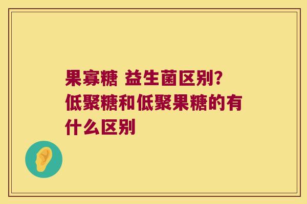 果寡糖 益生菌区别？低聚糖和低聚果糖的有什么区别