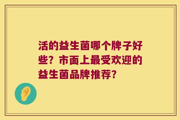 活的益生菌哪个牌子好些?市面上受欢迎的益生菌品牌推荐? 活的益生菌哪个牌子好些?市面上受欢迎的益生菌品牌推荐?