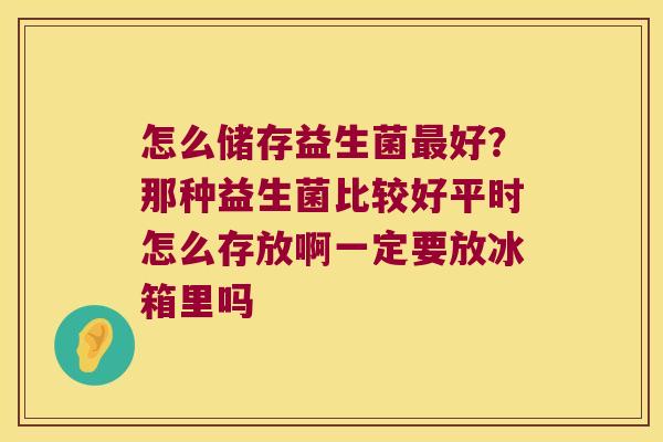 怎么储存益生菌好?那种益生菌比较好平时怎么存放啊一定要放冰箱里吗 怎么储存益生菌好?那种益生菌比较好平时怎么存放啊一定要放冰箱里吗