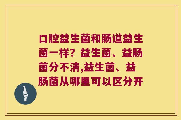 口腔益生菌和肠道益生菌一样?益生菌、益肠菌分不清,益生菌、益肠菌从哪里可以区分开 口腔益生菌和肠道益生菌一样?益生菌、益肠菌分不清,益生菌、益肠菌从哪里可以区分开
