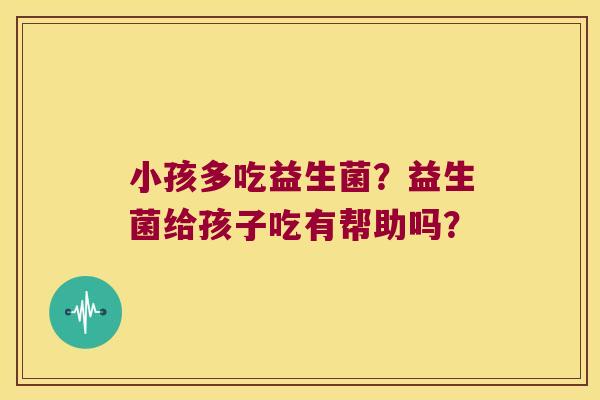 小孩多吃益生菌?益生菌给孩子吃有帮助吗? 小孩多吃益生菌?益生菌给孩子吃有帮助吗?