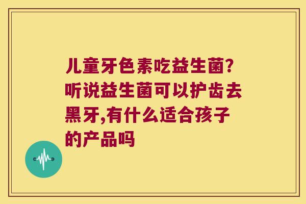 儿童牙色素吃益生菌?听说益生菌可以护齿去黑牙,有什么适合孩子的产品吗 儿童牙色素吃益生菌?听说益生菌可以护齿去黑牙,有什么适合孩子的产品吗